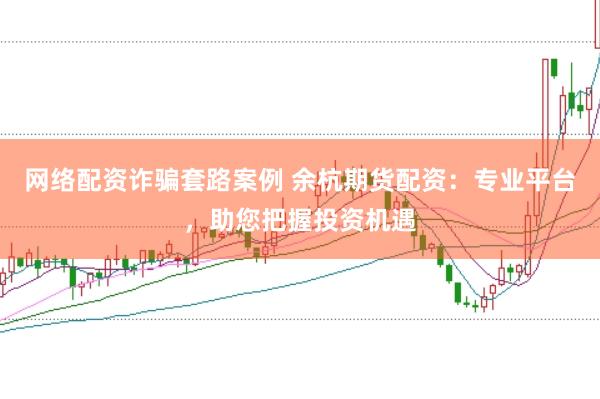 网络配资诈骗套路案例 余杭期货配资：专业平台，助您把握投资机遇