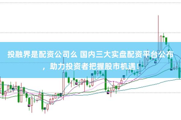 投融界是配资公司么 国内三大实盘配资平台公布，助力投资者把握股市机遇！