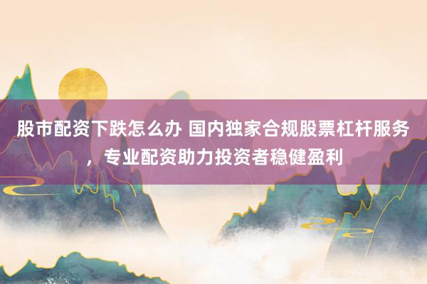 股市配资下跌怎么办 国内独家合规股票杠杆服务，专业配资助力投资者稳健盈利