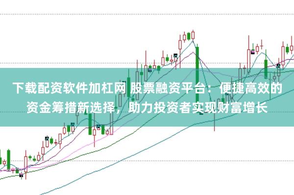 下载配资软件加杠网 股票融资平台：便捷高效的资金筹措新选择，助力投资者实现财富增长