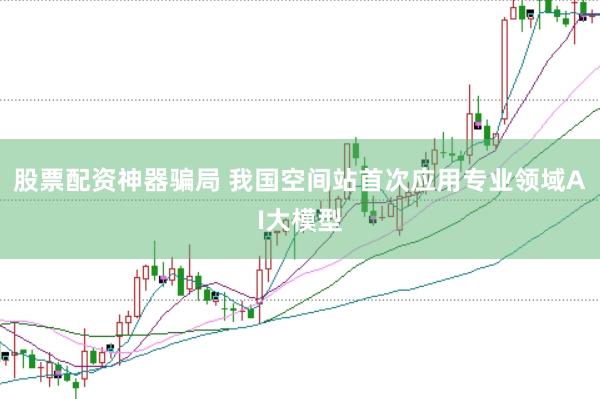 股票配资神器骗局 我国空间站首次应用专业领域AI大模型