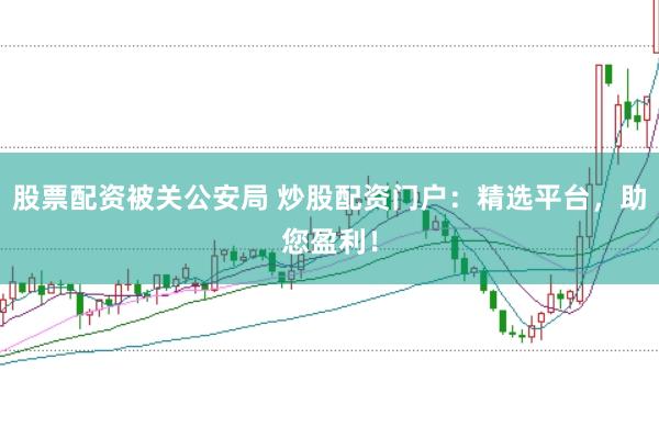 股票配资被关公安局 炒股配资门户：精选平台，助您盈利！