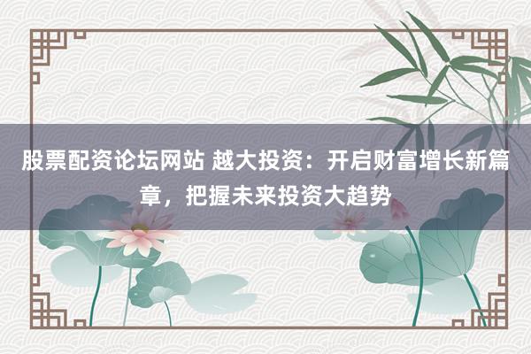 股票配资论坛网站 越大投资：开启财富增长新篇章，把握未来投资大趋势