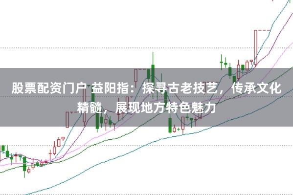 股票配资门户 益阳指：探寻古老技艺，传承文化精髓，展现地方特色魅力