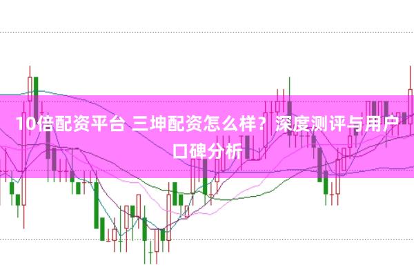10倍配资平台 三坤配资怎么样？深度测评与用户口碑分析