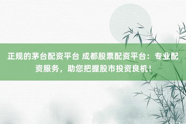 正规的茅台配资平台 成都股票配资平台：专业配资服务，助您把握股市投资良机！