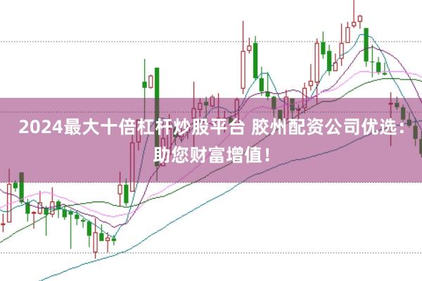 2024最大十倍杠杆炒股平台 胶州配资公司优选：助您财富增值！