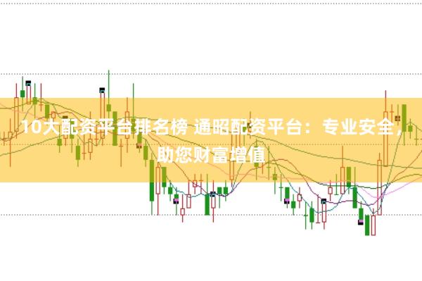 10大配资平台排名榜 通昭配资平台：专业安全，助您财富增值