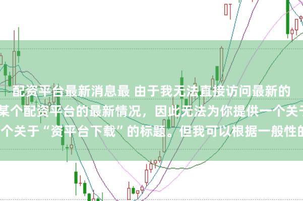 配资平台最新消息最 由于我无法直接访问最新的互联网内容或具体了解某个配资平台的最新情况，因此无法为你提供一个关于“资平台下载”的标题。但我可以根据一般性的信息给出一些建议。