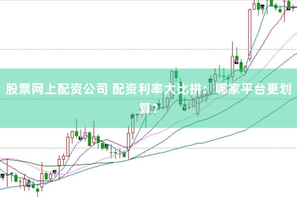 股票网上配资公司 配资利率大比拼：哪家平台更划算？