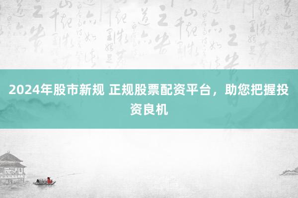 2024年股市新规 正规股票配资平台，助您把握投资良机