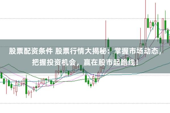 股票配资条件 股票行情大揭秘：掌握市场动态，把握投资机会，赢在股市起跑线！