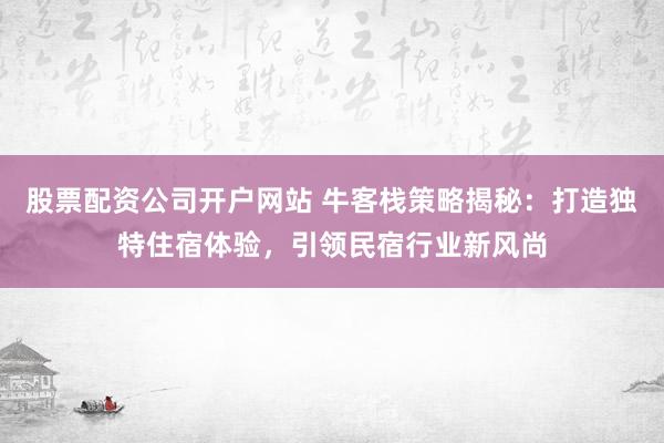 股票配资公司开户网站 牛客栈策略揭秘：打造独特住宿体验，引领民宿行业新风尚