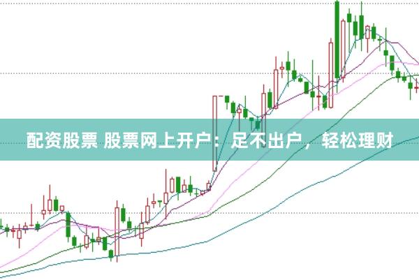 配资股票 股票网上开户：足不出户，轻松理财