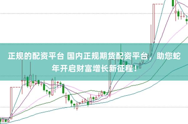 正规的配资平台 国内正规期货配资平台，助您蛇年开启财富增长新征程！