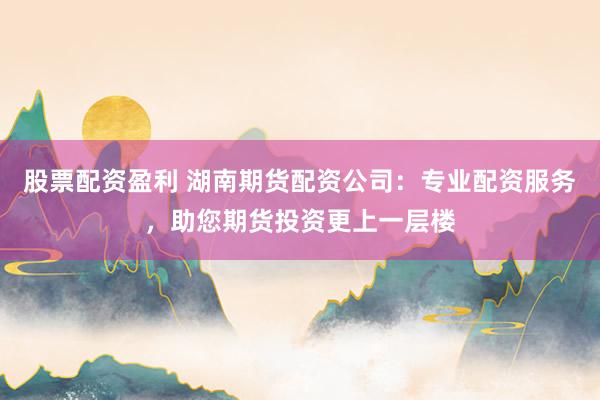 股票配资盈利 湖南期货配资公司：专业配资服务，助您期货投资更上一层楼