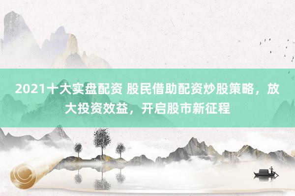 2021十大实盘配资 股民借助配资炒股策略，放大投资效益，开启股市新征程