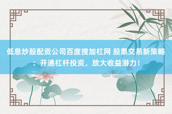 低息炒股配资公司百度搜加杠网 股票交易新策略：开通杠杆投资，放大收益潜力！