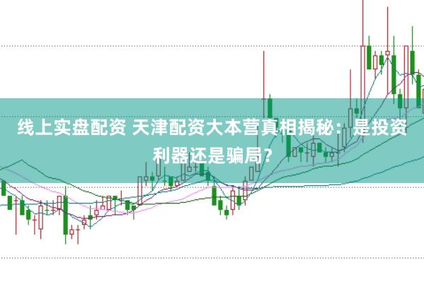 线上实盘配资 天津配资大本营真相揭秘：是投资利器还是骗局？
