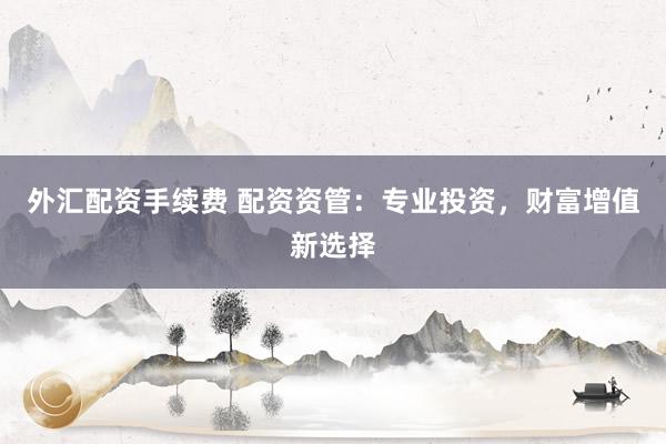 外汇配资手续费 配资资管：专业投资，财富增值新选择