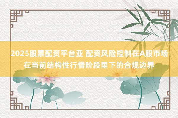 2025股票配资平台亚 配资风险控制在A股市场在当前结构性行情阶段里下的合规边界
