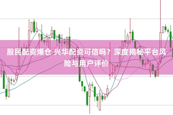 股民配资爆仓 兴华配资可信吗？深度揭秘平台风险与用户评价
