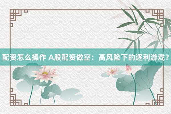 配资怎么操作 A股配资做空：高风险下的逐利游戏？