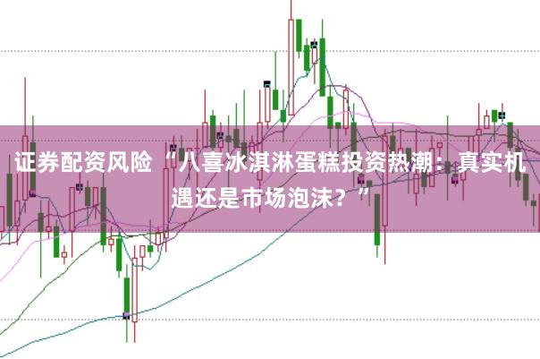 证券配资风险 “八喜冰淇淋蛋糕投资热潮：真实机遇还是市场泡沫？”