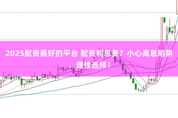 2025配资最好的平台 配资利息贵？小心高息陷阱，理性选择！
