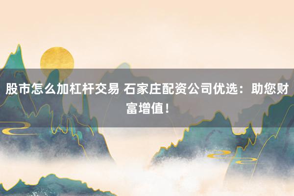 股市怎么加杠杆交易 石家庄配资公司优选：助您财富增值！