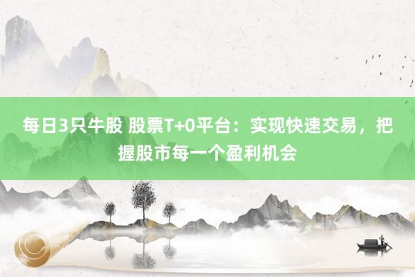 每日3只牛股 股票T+0平台：实现快速交易，把握股市每一个盈利机会