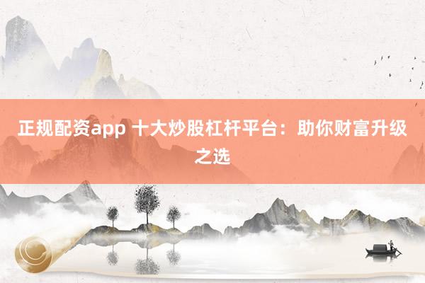 正规配资app 十大炒股杠杆平台：助你财富升级之选