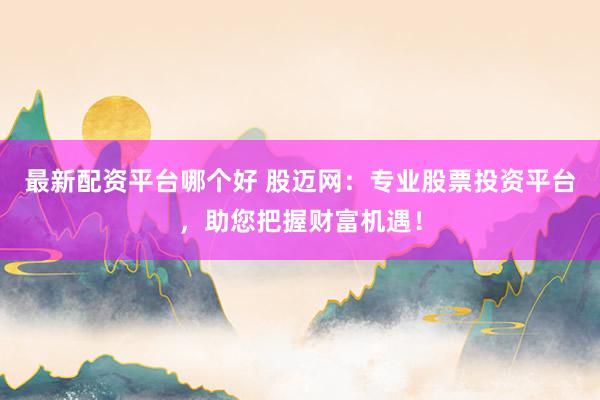 最新配资平台哪个好 股迈网：专业股票投资平台，助您把握财富机遇！