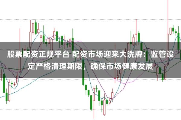 股票配资正规平台 配资市场迎来大洗牌：监管设定严格清理期限，确保市场健康发展