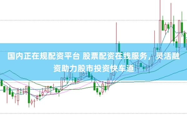 国内正在规配资平台 股票配资在线服务，灵活融资助力股市投资快车道