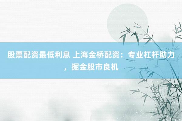 股票配资最低利息 上海金桥配资：专业杠杆助力，掘金股市良机