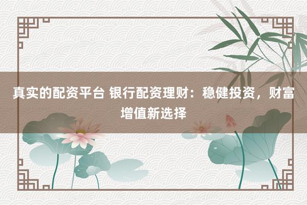 真实的配资平台 银行配资理财：稳健投资，财富增值新选择