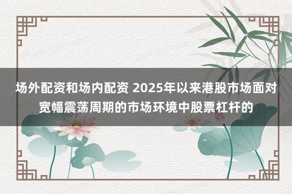 场外配资和场内配资 2025年以来港股市场面对宽幅震荡周期的市场环境中股票杠杆的