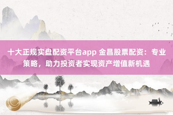 十大正规实盘配资平台app 金昌股票配资：专业策略，助力投资者实现资产增值新机遇