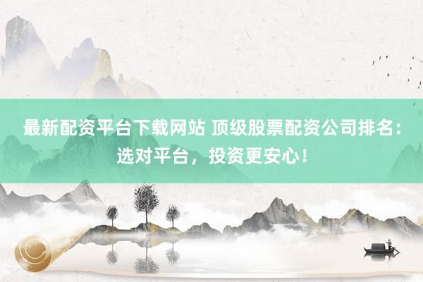 最新配资平台下载网站 顶级股票配资公司排名：选对平台，投资更安心！