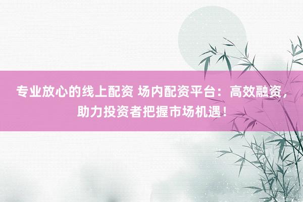 专业放心的线上配资 场内配资平台:高效融资,助力投资者把握市场机遇!