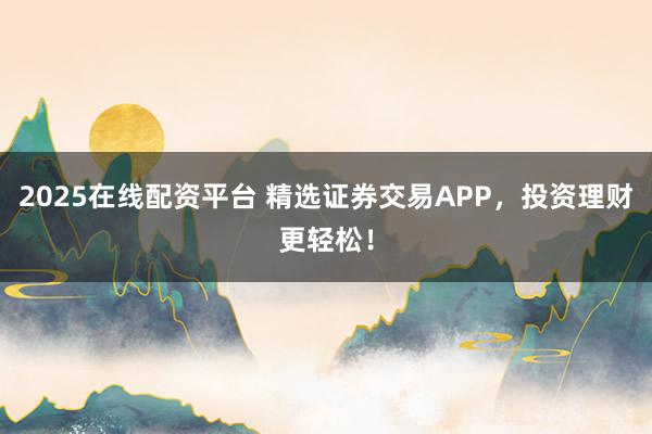 2025在线配资平台 精选证券交易APP，投资理财更轻松！