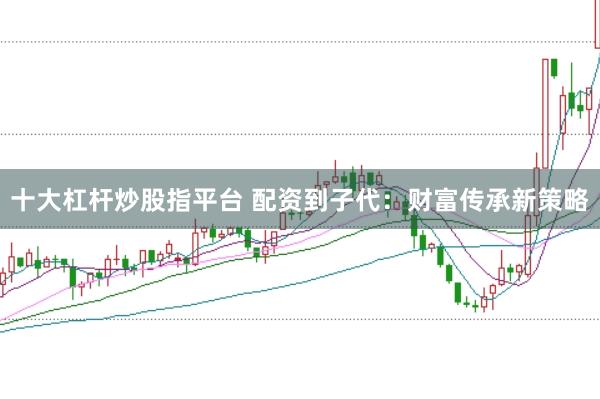 十大杠杆炒股指平台 配资到子代:财富传承新策略