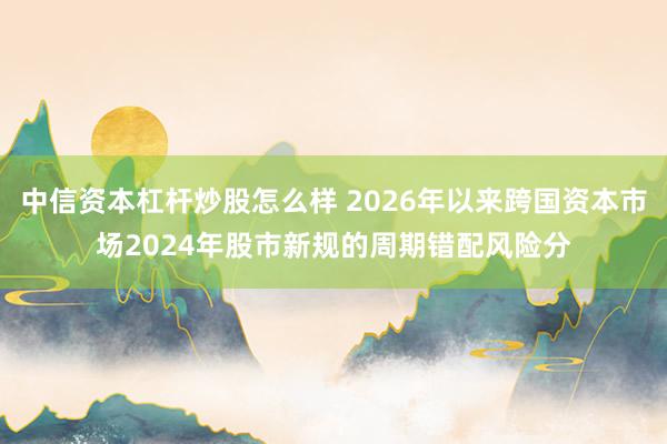 中信资本杠杆炒股怎么样 2026年以来跨国资本市场2024年股市新规的周期错配风险分