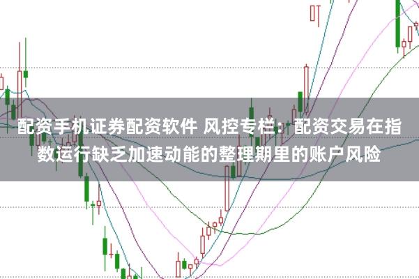 配资手机证券配资软件 风控专栏：配资交易在指数运行缺乏加速动能的整理期里的账户风险