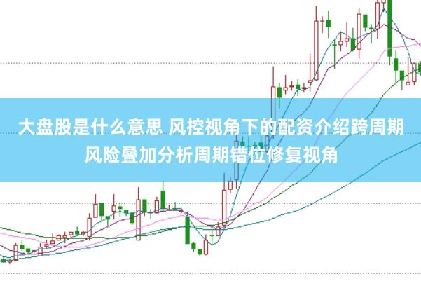 大盘股是什么意思 风控视角下的配资介绍跨周期风险叠加分析周期错位修复视角