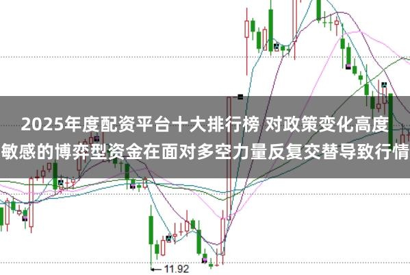 2025年度配资平台十大排行榜 对政策变化高度敏感的博弈型资金在面对多空力量反复交替导致行情