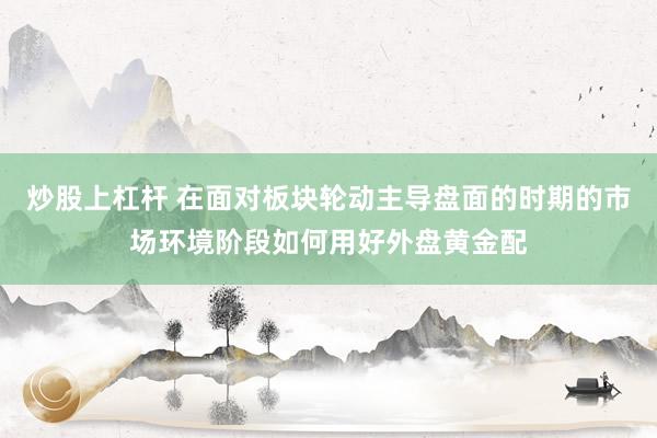 炒股上杠杆 在面对板块轮动主导盘面的时期的市场环境阶段如何用好外盘黄金配