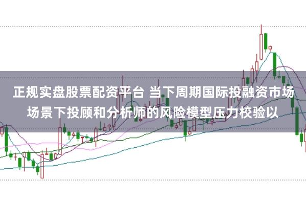 正规实盘股票配资平台 当下周期国际投融资市场场景下投顾和分析师的风险模型压力校验以