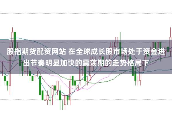 股指期货配资网站 在全球成长股市场处于资金进出节奏明显加快的震荡期的走势格局下